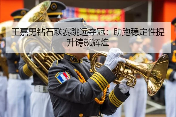 王嘉男钻石联赛跳远夺冠：助跑稳定性提升铸就辉煌