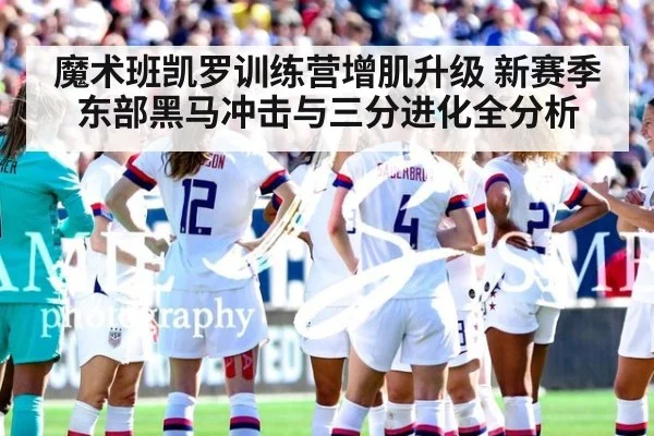 魔术班凯罗训练营增肌升级 新赛季东部黑马冲击与三分进化全分析